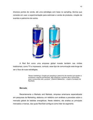 43
diversos pontos de venda, até uma estratégia com base no sampling, técnica que
consiste em usar a experimentação para estimular a venda de produtos, criação de
eventos e patrocínio de outros.
A Red Bul como uma empresa global investe também nas mídias
tradicionais, como TV e impressos, contudo, esse tipo de comunicação esta longe de
ser o foco de suas estratégias.
“Nosso marketing é focado em sampling e patrocínio de eventos que ajudam a
incorporar o espírito da Red Bull. Não trazemos o produto até o consumidor,
mas o consumidor até o produto”. (Dietrich Mateschitz – criador e fundador da
Red Bull)
Mercado
Recentemente a Markets and Markets, empresa americana especializada
em pesquisas de Marketing, elaborou um relatório com análises e previsões sobre o
mercado global de bebidas energéticas. Neste relatório, ela analisa os principais
mercados e marcas, das quais Red Bull configura como líder do segmento.
 