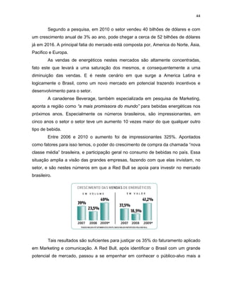 44
Segundo a pesquisa, em 2010 o setor vendeu 40 bilhões de dólares e com
um crescimento anual de 3% ao ano, pode chegar a cerca de 52 bilhões de dólares
já em 2016. A principal fatia do mercado está composta por, America do Norte, Ásia,
Pacifico e Europa.
As vendas de energéticos nestes mercados são altamente concentradas,
fato este que levará a uma saturação dos mesmos, e consequentemente a uma
diminuição das vendas. E é neste cenário em que surge a America Latina e
logicamente o Brasil, como um novo mercado em potencial trazendo incentivos e
desenvolvimento para o setor.
A canadense Beverage, também especializada em pesquisa de Marketing,
aponta a região como “a mais promissora do mundo” para bebidas energéticas nos
próximos anos. Especialmente os números brasileiros, são impressionantes, em
cinco anos o setor o setor teve um aumento 10 vezes maior do que qualquer outro
tipo de bebida.
Entre 2006 e 2010 o aumento foi de impressionantes 325%. Apontados
como fatores para isso temos, o poder do crescimento de compra da chamada “nova
classe média” brasileira, e participação geral no consumo de bebidas no país. Essa
situação amplia a visão das grandes empresas, fazendo com que elas invistam, no
setor, e são nestes números em que a Red Bull se apoia para investir no mercado
brasileiro.
Tais resultados são suficientes para justiçar os 35% do faturamento aplicado
em Marketing e comunicação. A Red Bull, após identificar o Brasil com um grande
potencial de mercado, passou a se empenhar em conhecer o público-alvo mais a
 