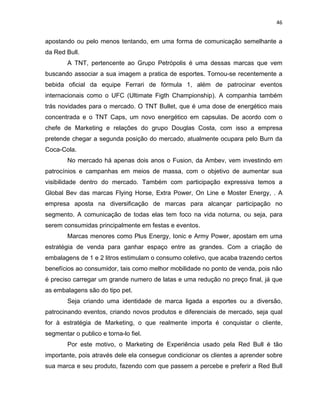 46
apostando ou pelo menos tentando, em uma forma de comunicação semelhante a
da Red Bull.
A TNT, pertencente ao Grupo Petrópolis é uma dessas marcas que vem
buscando associar a sua imagem a pratica de esportes. Tornou-se recentemente a
bebida oficial da equipe Ferrari de fórmula 1, além de patrocinar eventos
internacionais como o UFC (Ultimate Figth Championship). A companhia também
trás novidades para o mercado. O TNT Bullet, que é uma dose de energético mais
concentrada e o TNT Caps, um novo energético em capsulas. De acordo com o
chefe de Marketing e relações do grupo Douglas Costa, com isso a empresa
pretende chegar a segunda posição do mercado, atualmente ocupara pelo Burn da
Coca-Cola.
No mercado há apenas dois anos o Fusion, da Ambev, vem investindo em
patrocínios e campanhas em meios de massa, com o objetivo de aumentar sua
visibilidade dentro do mercado. Também com participação expressiva temos a
Global Bev das marcas Flying Horse, Extra Power, On Line e Moster Energy, . A
empresa aposta na diversificação de marcas para alcançar participação no
segmento. A comunicação de todas elas tem foco na vida noturna, ou seja, para
serem consumidas principalmente em festas e eventos.
Marcas menores como Plus Energy, Ionic e Army Power, apostam em uma
estratégia de venda para ganhar espaço entre as grandes. Com a criação de
embalagens de 1 e 2 litros estimulam o consumo coletivo, que acaba trazendo certos
benefícios ao consumidor, tais como melhor mobilidade no ponto de venda, pois não
é preciso carregar um grande numero de latas e uma redução no preço final, já que
as embalagens são do tipo pet.
Seja criando uma identidade de marca ligada a esportes ou a diversão,
patrocinando eventos, criando novos produtos e diferenciais de mercado, seja qual
for à estratégia de Marketing, o que realmente importa é conquistar o cliente,
segmentar o publico e torna-lo fiel.
Por este motivo, o Marketing de Experiência usado pela Red Bull é tão
importante, pois através dele ela consegue condicionar os clientes a aprender sobre
sua marca e seu produto, fazendo com que passem a percebe e preferir a Red Bull
 