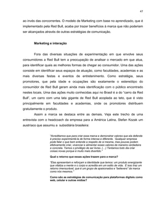 47
ao invés das concorrentes. O modelo de Marketing com base no aprendizado, que é
implementado pela Red Bull, acaba por trazer benefícios à marca que não poderiam
ser alcançados através de outras estratégias de comunicação.
Marketing e interação
Fora das diversas situações de experimentação em que envolve seus
consumidores a Red Bull tem a preocupação de analisar o mercado em que atua,
para identificar quais as melhores formas de chegar ao consumidor. Uma das ações
consiste em identificar seus espaços de atuação, como faculdades, academias e as
mais diversas festas e eventos de entretenimento. Como estratégia, seus
promotores, que pela idade e ocupações são exatamente o estereótipo do
consumidor de Red Bull geram ainda mais identificação com o público encontrado
nestes locais. Uma das ações muito conhecidas aqui no Brasil é a do “carro da Red
Bull”, um carro com uma lata gigante de Red Bull acoplada ao teto, que é visto
principalmente em faculdades e academias, onde os promotores distribuem
gratuitamente o produto.
Assim a marca se destaca entre as demais. Veja este trecho de uma
entrevista com o headcoach da empresa para a América Latina, Stefan Kozak um
austríaco que assumiu a subsidiária brasileira:
“Acreditamos que para criar essa marca e demonstrar valores que ela defende
é preciso experimentá-la de forma intensa e diferente. Qualquer empresa
pode falar o que bem entende a respeito de si mesma, mas poucas podem
efetivamente criar, vivenciar e alimentar esses valores de maneira verdadeira
e concreta. Temos o privilégio de ser livres. (…) Tentamos todo dia criar
coisas novas porque é muito mais divertido.”
Qual o retorno que essas ações trazem para a marca?
“Elas apresentam e reforçam a identidade que temos: um produto energizante
que vitaliza a mente e o corpo e acredita em um estilo de vida. E isso traz um
retorno imensurável, que é um grupo de apaixonados e “believers” da marca
como nós mesmos.”
Como são as estratégias de comunicação para plataformas digitais como
web, celular e outras mídias?
 