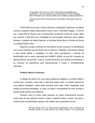 48
“A mensagem vale mais que o meio. Não existe uma estratégia para
plataformas, e sim para conteúdo. Se expressarmos de forma verdadeira,
clara e fiel aquilo que a marca acredita, isso se adapta a qualquer plataforma.”
(Entrevista para coluna Case Report da revista Meio e Mensagem,março de
2009)
A Red Bull trouxe para o Brasil diversas competições esportivas e também
eventos inusitados criados pela própria marca, como o Red Bull Flugtag – O dia do
voo, o Red Bull Air Racing, que é campeonato mundial de corrida de aviões. Além
dos eventos, a Red Bull como estratégia de comunicação, patrocina vários atletas
famosos, o jogador de futebol Neymar, os surfistas Carlos Burli e Adriano de Souza
e o skatista Sandro Dias.
Segundo a própria empresa um dos fatores do seu sucesso é a semelhança
com o povo brasileiro que de acordo com a mesma é: “dinâmico, auto-ironico, festivo
e com mente aberta a novidades.” A partir disso percebemos o conceito de
identificação com a marca, abordado por SHIMITT (2002), no que diz a respeito do
relacionamento consumidor x marca, é possível afirmar que através do Marketing e
do consumo de experiência este relacionamento é criado e constantemente
reforçado.
Produto, Marca e Consumo
A relação do cliente com uma marca passa por estágios é o primeiro deles é
contato com o produto, neste caso o Red Bull energy drink. O produto trata-se de
uma bebida energética usada pelas pessoas para obter maior disposição para
pratica de diversas atividades, ou seja, se existe a necessidade de mais energia o
produto pode resolver seu problema.
Contudo como já vimos nesta pesquisa os novos consumidores buscam
muito mais do que atributos físicos e reais e sabendo disso a marca cria para o
produto toda uma identidade, agrega a ele valores que as pessoas buscam.
Red Bull Energy Drink foi desenvolvido especialmente para momentos de
atividade intensa ou quando precisar de energia. Graças a uma combinação
 