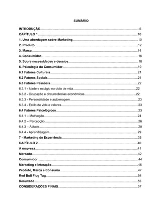 5
SUMÁRIO
INTRODUÇÃO.................................................................................................................5
CAPÍTULO 1..................................................................................................................10
1. Uma abordagem sobre Marketing...........................................................................10
2. Produto......................................................................................................................12
3. Marca.........................................................................................................................14
4. Consumidor...............................................................................................................16
5. Sobre necessidades e desejos................................................................................18
6. Psicologia do Consumidor......................................................................................19
6.1 Fatores Culturais....................................................................................................21
6.2 Fatores Sociais.......................................................................................................21
6.3 Fatores Pessoais....................................................................................................22
6.3.1 - Idade e estágio no ciclo de vida........................................................................22
6.3.2 - Ocupação e circunstâncias econômicas...........................................................22
6.3.3 - Personalidade e autoimagem..............................................................................23
6.3.4 - Estilo de vida e valores........................................................................................23
6.4 Fatores Psicológicos..............................................................................................23
6.4.1 – Motivação...........................................................................................................24
6.4.2 – Percepção...........................................................................................................26
6.4.3 – Atitude.................................................................................................................28
6.4.4 - Aprendizagem.....................................................................................................29
7 - Marketing de Experiência.......................................................................................33
CAPÍTULO 2..................................................................................................................40
A empresa.....................................................................................................................41
Mercado.........................................................................................................................42
Consumidor...................................................................................................................44
Marketing e Interação...................................................................................................46
Produto, Marca e Consumo.........................................................................................47
Red Bull Flug Tag.........................................................................................................54
Resultado......................................................................................................................55
CONSIDERAÇÕES FINAIS...........................................................................................57
 