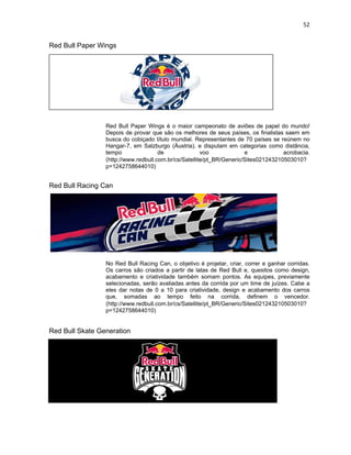 52
Red Bull Paper Wings
Red Bull Paper Wings é o maior campeonato de aviões de papel do mundo!
Depois de provar que são os melhores de seus países, os finalistas saem em
busca do cobiçado título mundial. Representantes de 70 países se reúnem no
Hangar-7, em Salzburgo (Áustria), e disputam em categorias como distância,
tempo de voo e acrobacia.
(http://www.redbull.com.br/cs/Satellite/pt_BR/Generic/Sites021243210503010?
p=1242758644010)
Red Bull Racing Can
No Red Bull Racing Can, o objetivo é projetar, criar, correr e ganhar corridas.
Os carros são criados a partir de latas de Red Bull e, quesitos como design,
acabamento e criatividade também somam pontos. As equipes, previamente
selecionadas, serão avaliadas antes da corrida por um time de juízes. Cabe a
eles dar notas de 0 a 10 para criatividade, design e acabamento dos carros
que, somadas ao tempo feito na corrida, definem o vencedor.
(http://www.redbull.com.br/cs/Satellite/pt_BR/Generic/Sites021243210503010?
p=1242758644010)
Red Bull Skate Generation
 