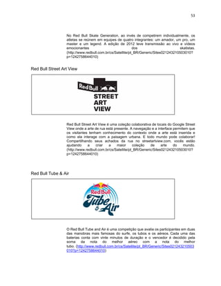 53
No Red Bull Skate Generation, ao invés de competirem individualmente, os
atletas se reúnem em equipes de quatro integrantes: um amador, um pro, um
master e um legend. A edição de 2012 teve transmissão ao vivo e vídeos
emocionantes dos skatistas.
(http://www.redbull.com.br/cs/Satellite/pt_BR/Generic/Sites021243210503010?
p=1242758644010)
Red Bull Street Art View
Red Bull Street Art View é uma coleção colaborativa de locais do Google Street
View onde a arte de rua está presente. A navegação e a interface permitem que
os visitantes tenham conhecimento do contexto onde a arte está inserida e
como ela interage com a paisagem urbana. E todo mundo pode colaborar!
Compartilhando seus achados da rua no streetartview.com, vocês estão
ajudando a criar a maior coleção de arte do mundo.
(http://www.redbull.com.br/cs/Satellite/pt_BR/Generic/Sites021243210503010?
p=1242758644010)
Red Bull Tube & Air
O Red Bull Tube and Air é uma competição que avalia os participantes em duas
das manobras mais famosas do surfe, os tubos e os aéreos. Cada uma das
baterias conta com vinte minutos de duração e o vencedor é decidido pela
soma da nota do melhor aéreo com a nota do melhor
tubo. (http://www.redbull.com.br/cs/Satellite/pt_BR/Generic/Sites021243210503
010?p=1242758644010)
 