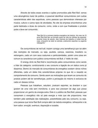 54
Através de todos esses eventos e ações promovidos pela Red Bull, vemos
uma abrangência maior de público, é possível identificar consumidores com outras
características além das esportivas, como pessoas que demonstram interesse por
musica, cultura e outros tipos de atividades. No site da empresa encontramos uma
parte dedicada a dicas de consumo, como, onde e com que finalidades o produto
pode e deve ser consumido.
“Red Bull foi a primeira bebida energética da história. Há mais de 23
anos Red Bull tem se tornado parte da vida de milhões de pessoas:
durante horas de estudo, dias intensos de trabalho e noites fora de
casa, enquanto se está na estrada, praticando esportes ou jogando
videogame.”
Os consumidores de red bull, trazem consigo uma semelhança que vai além
das restrições de mercado, ou seja, paulista, carioca, cearense, brasileiro ou
estrangeiro, cada um com seus costumes e particularidades, porém uma coisa em
comum os caracteriza com publico consumidores red Bull, o “estilo de vida’.
O energy drink da Red Bull e reconhecido pelos consumidores como sendo
o líder da categoria, condicionando o seu consumo a ligação de um status como já
dissemos. Dentro do mercado de consumidores de energético existem vários nichos
diferentes, cada um deles trás características próprias no que diz a respeito ao
comportamento de consumo. Sendo assim as motivações que levam ao consumo do
produto podem até ter semelhanças, porém a percepção do mesmo é exclusiva de
cada um desses nichos.
Pessoas que trabalham, estudam, praticam esportes, se divertem e que
gostam de uma vida sem monotonia, e para isso precisam de algo que possa
proporcionar um ganho de energia extra. Este é o público da Red Bull, pessoas que
consomem o energético não só pela energia a mais que ele proporciona, mas
também pela satisfação das realizações, possibilitadas pelo seu consumo, ou seja,
uma pessoa que toma Red Bull compra além da bebida energética, refrescante e de
bom sabor, emoção, aventura, disposição e ousadia.
 