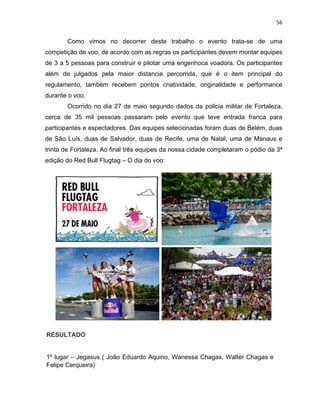 56
Como vimos no decorrer deste trabalho o evento trata-se de uma
competição de voo, de acordo com as regras os participantes devem montar equipes
de 3 a 5 pessoas para construir e pilotar uma engenhoca voadora. Os participantes
além de julgados pela maior distancia percorrida, que é o item principal do
regulamento, também recebem pontos criatividade, originalidade e performance
durante o voo.
Ocorrido no dia 27 de maio segundo dados da policia militar de Fortaleza,
cerca de 35 mil pessoas passaram pelo evento que teve entrada franca para
participantes e espectadores. Das equipes selecionadas foram duas de Belém, duas
de São Luís, duas de Salvador, duas de Recife, uma de Natal, uma de Manaus e
trinta de Fortaleza. Ao final três equipes da nossa cidade completaram o pódio da 3ª
edição do Red Bull Flugtag – O dia do voo:
RESULTADO
1º lugar – Jegasus ( João Eduardo Aquino, Wanessa Chagas, Walter Chagas e
Felipe Cerqueira)
 