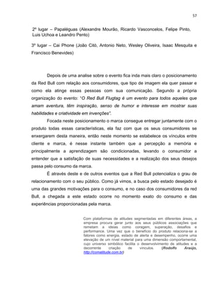 57
2º lugar – Papaléguas (Alexandre Mourão, Ricardo Vasconcelos, Felipe Pinto,
Luis Uchoa e Leandro Pento)
3º lugar – Cai Phone (João Citó, Antonio Neto, Wesley Oliveira, Isaac Mesquita e
Francisco Benevides)
Depois de uma analise sobre o evento fica inda mais claro o posicionamento
da Red Bull com relação aos consumidores, que tipo de imagem ela quer passar e
como ela atinge essas pessoas com sua comunicação. Segundo a própria
organização do evento: “O Red Bull Flugtag é um evento para todos aqueles que
amam aventura, têm inspiração, senso de humor e interesse em mostrar suas
habilidades e criatividade em invenções”.
Focada neste posicionamento o marca consegue entregar juntamente com o
produto todas essas características, ela faz com que os seus consumidores se
enxergarem desta maneira, então neste momento se estabelece os vínculos entre
cliente e marca, é nesse instante também que a percepção a memória e
principalmente a aprendizagem são condicionadas, levando o consumidor a
entender que a satisfação de suas necessidades e a realização dos seus desejos
passa pelo consumo da marca.
È através deste e de outros eventos que a Red Bull potencializa o grau de
relacionamento com o seu público. Como já vimos, a busca pelo estado desejado é
uma das grandes motivações para o consumo, e no caso dos consumidores da red
Bull, a chegada a este estado ocorre no momento exato do consumo e das
experiências proporcionadas pela marca.
Com plataformas de atitudes segmentadas em diferentes áreas, a
empresa procura gerar junto aos seus públicos associações que
remetam a ideias como coragem, superação, desafios e
performance. Uma vez que o benefício do produto relaciona-se a
fatores como energia, estado de alerta e desempenho, ocorre uma
elevação de um nível material para uma dimensão comportamental,
cujo universo simbólico facilita o desenvolvimento de atitudes e a
decorrente criação de vínculos. (Rodolfo Araújo,
http://comatitude.com.br)
 
