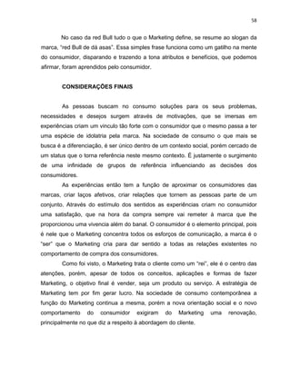 58
No caso da red Bull tudo o que o Marketing define, se resume ao slogan da
marca, “red Bull de dá asas”. Essa simples frase funciona como um gatilho na mente
do consumidor, disparando e trazendo a tona atributos e benefícios, que podemos
afirmar, foram aprendidos pelo consumidor.
CONSIDERAÇÕES FINAIS
As pessoas buscam no consumo soluções para os seus problemas,
necessidades e desejos surgem através de motivações, que se imersas em
experiências criam um vinculo tão forte com o consumidor que o mesmo passa a ter
uma espécie de idolatria pela marca. Na sociedade de consumo o que mais se
busca é a diferenciação, é ser único dentro de um contexto social, porém cercado de
um status que o torna referência neste mesmo contexto. É justamente o surgimento
de uma infinidade de grupos de referência influenciando as decisões dos
consumidores.
As experiências então tem a função de aproximar os consumidores das
marcas, criar laços afetivos, criar relações que tornem as pessoas parte de um
conjunto. Através do estímulo dos sentidos as experiências criam no consumidor
uma satisfação, que na hora da compra sempre vai remeter à marca que lhe
proporcionou uma vivencia além do banal. O consumidor é o elemento principal, pois
é nele que o Marketing concentra todos os esforços de comunicação, a marca é o
“ser” que o Marketing cria para dar sentido a todas as relações existentes no
comportamento de compra dos consumidores.
Como foi visto, o Marketing trata o cliente como um “rei”, ele é o centro das
atenções, porém, apesar de todos os conceitos, aplicações e formas de fazer
Marketing, o objetivo final é vender, seja um produto ou serviço. A estratégia de
Marketing tem por fim gerar lucro. Na sociedade de consumo contemporânea a
função do Marketing continua a mesma, porém a nova orientação social e o novo
comportamento do consumidor exigiram do Marketing uma renovação,
principalmente no que diz a respeito à abordagem do cliente.
 