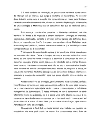 59
E é neste contexto de renovação, de proporcionar ao cliente novas formas
de interagir com as marcas, que surge o Marketing de Experiência. No decorrer
deste trabalho vimos como a inserção dos consumidores em novas experiências é
capaz de criar relações sentimentais, através do estimulo da percepção e da criação
de uma satisfação o Marketing cria um consumidor fiel, que se identifica com a
marca.
Tudo começa com decisões pautadas no Marketing tradicional, nele são
definidas as metas e os objetivos a serem alcançados. Definição de mercado,
público-alvo, distribuição, conceito e diversos outros tópicos são definidos. Logo
depois na promoção, um dos P’s dos quatro que compõem mix de Marketing, surge
o Marketing de Experiência, e neste momento se define de que forma o produto ou
serviço vai chegar até o consumidor.
A campanha de comunicação começa a ser construída agora pautada nas
necessidades do cliente. Desde a imagem de marca até uma ação direcionada
dentro de um ponto de venda, o objetivo é estimular o consumidor de todas as
maneiras possíveis, criando assim relações de fidelidade com a marca. Contudo
nesta parte do processo o consumidor ainda não se tornou uma parte atuante dele,
neste instante ele ainda é um objeto mensurado através de pesquisas e dados, ou
seja, neste momento o Marketing está apenas se cercando de todas as informações
possíveis a respeito do consumidor, para que possa atingi-lo com o máximo de
precisão.
Ainda dentro do “p” de promoção, já de uma forma mais especifica, vemos a
importância do consumo com base na experiência. A forma de como esse consumo
vai ocorrer foi estudada e planejada, ele irá começar com um objetivo já definido no
planejamento de comunicação. É nesse momento em que o consumidor vai estar
totalmente imerso no processo, ele é a agora uma parte atuante na ação. É no
consumo de experiência que o consumidor vai poder sentir, ouvir, cheirar e ver, vai
poder vivenciar a marca. È nesta hora que acontece à identificação, que se dá à
Aprendizagem e cria-se satisfação.
Observemos a Red Bull, a marca possui uma tradição no mercado de
energéticos, ela esta posicionada na mente dos consumidores como líder de
 