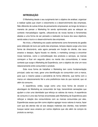 6
INTRODUÇÃO
O Marketing desde o seu surgimento tem o objetivo de analisar, organizar
e realizar ações que visam o crescimento e o desenvolvimento das empresas.
Não diferente de outras linhas de pensamento empresarial, ao longo do tempo a
maneira de pensar o Marketing foi sendo aprimorada para se adequar ao
contexto mercadológico vigente, utilizando-se de novas teorias e ferramentas
aliadas a uma forma de ser pensado e realizado na busca dos seus objetivos,
sendo estes o lucro e o desenvolvimento das empresas.
No início, o Marketing era usado estritamente como ferramenta de gestão
para obtenção de lucro por parte das empresas, tempos depois surge uma nova
forma de direcioná-lo, esta agora pensada em função do cliente, dos seus
anseios e desejos. Agora focado no cliente, o marketing começa a encontrar
novas barreiras, como a comoditização dos produtos e serviços, as marcas
começam a ficar em segundo plano na mente dos consumidores, é nesse
contexto que surge o Marketing de Experiência, com o objetivo de criar um novo
relacionamento entre consumidor e produto.
Esta nova forma de trabalhar o Marketing tem como fundamentação
principal, cada vez mais, gerar uma identificação do consumidor com a marca,
para que o mesmo passe a percebê-la de forma diferente, que tenha com a
marca um relacionamento fiel e uma preferência mais do que racional, que vá
além do consumo.
A experiência, então, surge como uma nova forma de encarar a
abordagem do Marketing ao consumidor de hoje, transmitindo sensações que
ajudam a criar uma identidade que reforça os valores da marca. A experiência
de consumo é uma das formas encontradas pelo Marketing de Experiência para
reforçar a relação dos consumidores com as marcas consumidas por eles.
Experiências essas que têm como objetivo agregar novos valores à marca, fazer
com que ela atenda não só aos desejos materiais dos clientes, mas também
busque saciar seus anseios por outros objetivos que vão além da compra do
produto ou serviço.
 