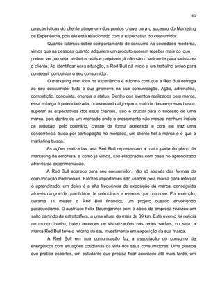 61
características do cliente atinge um dos pontos chave para o sucesso do Marketing
de Experiência, pois ele está relacionado com a expectativa do consumidor.
Quando falamos sobre comportamento de consumo na sociedade moderna,
vimos que as pessoas quando adquirem um produto querem receber mais do que
podem ver, ou seja, atributos reais e palpáveis já não são o suficiente para satisfazer
o cliente. Ao identificar essa situação, a Red Bull dá início a um trabalho árduo para
conseguir conquistar o seu consumidor.
O marketing com foco na experiência é a forma com que a Red Bull entrega
ao seu consumidor tudo o que promove na sua comunicação. Ação, adrenalina,
competição, conquista, energia e status. Dentro dos eventos realizados pela marca,
essa entrega é potencializada, ocasionando algo que a maioria das empresas busca,
superar as expectativas dos seus clientes. Isso é crucial para o sucesso de uma
marca, pois dentro de um mercado onde o crescimento não mostra nenhum indicio
de redução, pelo contrário, cresce de forma acelerada e com ele traz uma
concorrência ávida por participação no mercado, um cliente fiel à marca é o que o
marketing busca.
As ações realizadas pela Red Bull representam a maior parte do plano de
marketing da empresa, e como já vimos, são elaboradas com base no aprendizado
através da experimentação.
A Red Bull aparece para seu consumidor, não só através das formas de
comunicação tradicionais. Fatores importantes são usados pela marca para reforçar
o aprendizado, um deles é a alta frequência de exposição da marca, conseguida
através da grande quantidade de patrocínios e eventos que promove. Por exemplo,
durante 11 meses a Red Bull financiou um projeto ousado envolvendo
paraquedismo. O austríaco Felix Baumgartner com o apoio da empresa realizou um
salto partindo da estratosfera, a uma altura de mais de 39 km. Este evento foi noticia
no mundo inteiro, bateu recordes de visualizações nas redes sociais, ou seja, a
marca Red Bull teve o retorno do seu investimento em exposição da sua marca.
A Red Bull em sua comunicação faz a associação do consumo de
energéticos com situações cotidianas da vida dos seus consumidores. Uma pessoa
que pratica esportes, um estudante que precisa ficar acordado até mais tarde, um
 