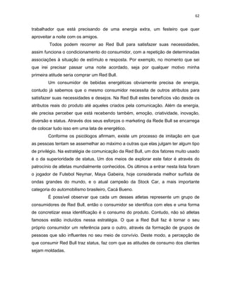 62
trabalhador que está precisando de uma energia extra, um festeiro que quer
aproveitar a noite com os amigos.
Todos podem recorrer ao Red Bull para satisfazer suas necessidades,
assim funciona o condicionamento do consumidor, com a repetição de determinadas
associações à situação de estímulo e resposta. Por exemplo, no momento que sei
que irei precisar passar uma noite acordado, seja por qualquer motivo minha
primeira atitude seria comprar um Red Bull.
Um consumidor de bebidas energéticas obviamente precisa de energia,
contudo já sabemos que o mesmo consumidor necessita de outros atributos para
satisfazer suas necessidades e desejos. Na Red Bull estes benefícios vão desde os
atributos reais do produto até aqueles criados pela comunicação. Além da energia,
ele precisa perceber que está recebendo também, emoção, criatividade, inovação,
diversão e status. Através dos seus esforços o marketing da Rede Bull se encarrega
de colocar tudo isso em uma lata de energético.
Conforme os psicólogos afirmam, existe um processo de imitação em que
as pessoas tentam se assemelhar ao máximo a outras que elas julgam ter algum tipo
de privilégio. Na estratégia de comunicação da Red Bull, um dos fatores muito usado
é o da superioridade de status. Um dos meios de explorar este fator é através do
patrocínio de atletas mundialmente conhecidos. Os últimos a entrar nesta lista foram
o jogador de Futebol Neymar, Maya Gabeira, hoje considerada melhor surfista de
ondas grandes do mundo, e o atual campeão da Stock Car, a mais importante
categoria do automobilismo brasileiro, Cacá Bueno.
É possível observar que cada um desses atletas represente um grupo de
consumidores de Red Bull, então o consumidor se identifica com eles e uma forma
de concretizar essa identificação é o consumo do produto. Contudo, não só atletas
famosos estão incluídos nessa estratégia. O que a Red Bull faz é tornar o seu
próprio consumidor um referência para o outro, através da formação de grupos de
pessoas que são influentes no seu meio de convívio. Deste modo, a percepção de
que consumir Red Bull traz status, faz com que as atitudes de consumo dos clientes
sejam moldadas.
 
