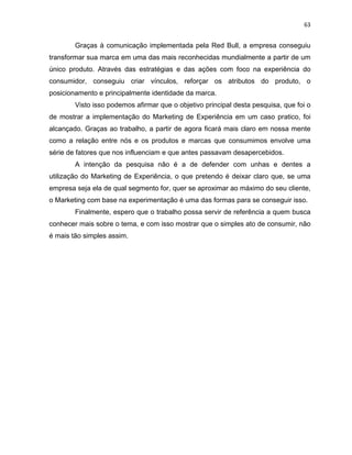 63
Graças à comunicação implementada pela Red Bull, a empresa conseguiu
transformar sua marca em uma das mais reconhecidas mundialmente a partir de um
único produto. Através das estratégias e das ações com foco na experiência do
consumidor, conseguiu criar vínculos, reforçar os atributos do produto, o
posicionamento e principalmente identidade da marca.
Visto isso podemos afirmar que o objetivo principal desta pesquisa, que foi o
de mostrar a implementação do Marketing de Experiência em um caso pratico, foi
alcançado. Graças ao trabalho, a partir de agora ficará mais claro em nossa mente
como a relação entre nós e os produtos e marcas que consumimos envolve uma
série de fatores que nos influenciam e que antes passavam desapercebidos.
A intenção da pesquisa não é a de defender com unhas e dentes a
utilização do Marketing de Experiência, o que pretendo é deixar claro que, se uma
empresa seja ela de qual segmento for, quer se aproximar ao máximo do seu cliente,
o Marketing com base na experimentação é uma das formas para se conseguir isso.
Finalmente, espero que o trabalho possa servir de referência a quem busca
conhecer mais sobre o tema, e com isso mostrar que o simples ato de consumir, não
é mais tão simples assim.
 