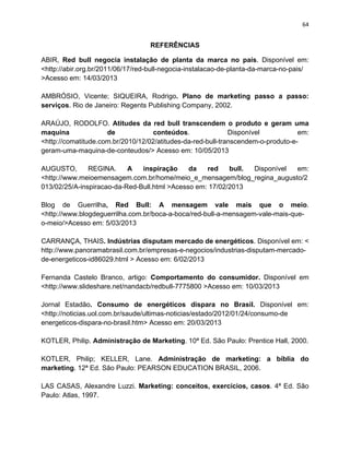 64
REFERÊNCIAS
ABIR, Red bull negocia instalação de planta da marca no país. Disponível em:
<http://abir.org.br/2011/06/17/red-bull-negocia-instalacao-de-planta-da-marca-no-pais/
>Acesso em: 14/03/2013
AMBRÓSIO, Vicente; SIQUEIRA, Rodrigo. Plano de marketing passo a passo:
serviços. Rio de Janeiro: Regents Publishing Company, 2002.
ARAÚJO, RODOLFO. Atitudes da red bull transcendem o produto e geram uma
maquina de conteúdos. Disponível em:
<http://comatitude.com.br/2010/12/02/atitudes-da-red-bull-transcendem-o-produto-e-
geram-uma-maquina-de-conteudos/> Acesso em: 10/05/2013
AUGUSTO, REGINA. A inspiração da red bull. Disponível em:
<http://www.meioemensagem.com.br/home/meio_e_mensagem/blog_regina_augusto/2
013/02/25/A-inspiracao-da-Red-Bull.html >Acesso em: 17/02/2013
Blog de Guerrilha, Red Bull: A mensagem vale mais que o meio.
<http://www.blogdeguerrilha.com.br/boca-a-boca/red-bull-a-mensagem-vale-mais-que-
o-meio/>Acesso em: 5/03/2013
CARRANÇA, THAIS. Indústrias disputam mercado de energéticos. Disponível em: <
http://www.panoramabrasil.com.br/empresas-e-negocios/industrias-disputam-mercado-
de-energeticos-id86029.html > Acesso em: 6/02/2013
Fernanda Castelo Branco, artigo: Comportamento do consumidor. Disponível em
<http://www.slideshare.net/nandacb/redbull-7775800 >Acesso em: 10/03/2013
Jornal Estadão. Consumo de energéticos dispara no Brasil. Disponível em:
<http://noticias.uol.com.br/saude/ultimas-noticias/estado/2012/01/24/consumo-de
energeticos-dispara-no-brasil.htm> Acesso em: 20/03/2013
KOTLER, Philip. Administração de Marketing. 10ª Ed. São Paulo: Prentice Hall, 2000.
KOTLER, Philip; KELLER, Lane. Administração de marketing: a bíblia do
marketing. 12ª Ed. São Paulo: PEARSON EDUCATION BRASIL, 2006.
LAS CASAS, Alexandre Luzzi. Marketing: conceitos, exercícios, casos. 4ª Ed. São
Paulo: Atlas, 1997.
 