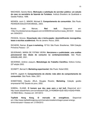 65
MACHADO, Sandra Maria. Motivação e satisfação do servidor público: um estudo
de caso na secretária da fazenda de Fortaleza. Instituto Brasileiro de Qualidade e
Gestão Pública. 1998.
MOWEN, Jonh C.; MINOR, Michael S. Comportamento do consumidor. São Paulo:
PEARSON EDUCATION BRASIL, 2003.
Mundo das Marcas. Red bull. Disponível em:
<http://mundodasmarcas.blogspot.com.br/2006/05/red-bull-te-d-asas_08.html> Acesso
em: 8/04/2013
PESSOA, Simone. Dissertação não é bicho-papão: desmistificando monografias,
teses e escritos acadêmicos. Rio de Janeiro: Rocco, 2005.
RICHERS, Raimar. O que é marketing. 15ª Ed. São Paulo: Brasiliense, 1994 Coleção
Primeiros Passos – 27.
SEVERIANO, MARIA DE FÁTIMA VIEIRA. Narcisismo e publicidade: uma análise
psicossocial dos ideais do consumo na contemporaneidade. São Paulo:
ANNABLUME, 2001.
SEVERINO, Antônio Joaquim. Metodologia do Trabalho Científico. Editora Cortez,
22ª edição 2002.
SCHMITT, Bernad H. Marketing experimental. São Paulo: Nobel 2002.
SHETH, Jagdish N. Comportamento do cliente: indo além do comportamento do
consumidor. São Paulo: Atlas, 2001.
SHIMOTAMA, Claudio; ZELA, Douglas Ricardo; Marketing. Coleção gestão
empresarial FAE Gazeta do povo, 2002.
SOBRAL, ELIANE. O homem que deu asas para a red bull. Disponível em:<
http://www.istoedinheiro.com.br/noticias/41326_O+HOMEM+QUE+DEU+ASAS+PARA
+A+RED+BULL >Acesso em: 3/01/2013
Topfield Hong Kong. O mercado de energéticos. Disponível
em:<http://www.topfieldhongkong.com/mercado-brasileiro/dragon-power-energy-
drink/mercado/> Acesso em: 21/04/2013
 