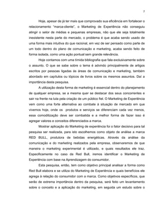 7
Hoje, apesar de já ter mais que comprovado sua eficiência em fortalecer o
relacionamento “marca-cliente”, o Marketing de Experiência não conseguiu
atingir o setor de médias e pequenas empresas, não que ele seja totalmente
inexistente nesta parte do mercado, o problema é que acaba sendo usado de
uma forma mais intuitiva do que racional, em vez de ser pensado como parte de
um todo dentro do plano de comunicação e marketing, acaba sendo feito de
forma isolada, como uma ação pontual sem grande relevância.
Hoje contamos com uma tímida bibliografia que fala exclusivamente sobre
o assunto. O que se sabe sobre o tema é advindo principalmente de artigos
escritos por pessoas ligadas às áreas de comunicação e marketing, também
abordado em capítulos ou tópicos de livros sobre os mesmos assuntos. Daí a
importância desta pesquisa.
A utilização desta forma de marketing é essencial dentro do planejamento
de qualquer empresa, se a mesma quer se destacar dos seus concorrentes e
sair na frente na luta pela criação de um público fiel. O Marketing de Experiência
vem como uma forte alternativa ao combate à situação de mercado em que
vivemos hoje, onde os produtos e serviços se diferenciam cada vez menos,
essa comoditização deve ser combatida e a melhor forma de fazer isso é
agregar valores e conceitos diferenciados a marca.
Mostrar aplicação do Marketing de experiência foi o fator decisivo para tal
pesquisa ser realizada, para isto escolhemos como objeto de análise a marca
RED BULL, produtora de bebidas energéticas. Através da análise da
comunicação e do marketing realizados pela empresa, observaremos de que
maneira o marketing experimental é utilizado, e quais resultados ele traz.
Especificamente no caso da Red Bull, iremos identificar o Marketing de
Experiência com base na Aprendizagem do consumidor.
Esta pesquisa, então, tem como objetivo principal analisar a forma como
Red Bull elabora e se utiliza do Marketing de Experiência e quais benefícios ele
agrega à relação do consumidor com a marca. Como objetivos específicos, que
serão de extrema importância dentro da pesquisa, será feito um levantamento
sobre o conceito e a aplicação do marketing, em seguida um estudo sobre o
 