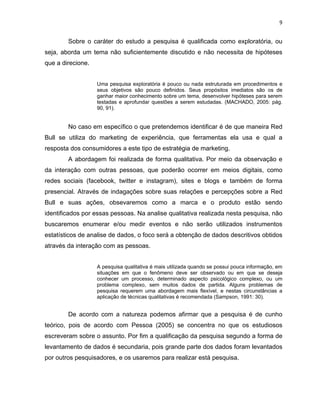 9
Sobre o caráter do estudo a pesquisa é qualificada como exploratória, ou
seja, aborda um tema não suficientemente discutido e não necessita de hipóteses
que a direcione.
Uma pesquisa exploratória é pouco ou nada estruturada em procedimentos e
seus objetivos são pouco definidos. Seus propósitos imediatos são os de
ganhar maior conhecimento sobre um tema, desenvolver hipóteses para serem
testadas e aprofundar questões a serem estudadas. (MACHADO, 2005: pág.
90, 91).
No caso em específico o que pretendemos identificar é de que maneira Red
Bull se utiliza do marketing de experiência, que ferramentas ela usa e qual a
resposta dos consumidores a este tipo de estratégia de marketing.
A abordagem foi realizada de forma qualitativa. Por meio da observação e
da interação com outras pessoas, que poderão ocorrer em meios digitais, como
redes sociais (facebook, twitter e instagram), sites e blogs e também de forma
presencial. Através de indagações sobre suas relações e percepções sobre a Red
Bull e suas ações, obsevaremos como a marca e o produto estão sendo
identificados por essas pessoas. Na analise qualitativa realizada nesta pesquisa, não
buscaremos enumerar e/ou medir eventos e não serão utilizados instrumentos
estatísticos de analise de dados, o foco será a obtenção de dados descritivos obtidos
através da interação com as pessoas.
A pesquisa qualitativa é mais utilizada quando se possui pouca informação, em
situações em que o fenômeno deve ser observado ou em que se deseja
conhecer um processo, determinado aspecto psicológico complexo, ou um
problema complexo, sem muitos dados de partida. Alguns problemas de
pesquisa requerem uma abordagem mais flexível, e nestas circunstâncias a
aplicação de técnicas qualitativas é recomendada (Sampson, 1991: 30).
De acordo com a natureza podemos afirmar que a pesquisa é de cunho
teórico, pois de acordo com Pessoa (2005) se concentra no que os estudiosos
escreveram sobre o assunto. Por fim a qualificação da pesquisa segundo a forma de
levantamento de dados é secundaria, pois grande parte dos dados foram levantados
por outros pesquisadores, e os usaremos para realizar está pesquisa.
 