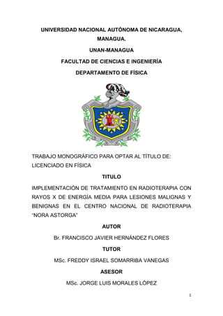 1
UNIVERSIDAD NACIONAL AUTÓNOMA DE NICARAGUA,
MANAGUA.
UNAN-MANAGUA
FACULTAD DE CIENCIAS E INGENIERÍA
DEPARTAMENTO DE FÍSICA
TRABAJO MONOGRÁFICO PARA OPTAR AL TÍTULO DE:
LICENCIADO EN FÍSICA
TITULO
IMPLEMENTACIÓN DE TRATAMIENTO EN RADIOTERAPIA CON
RAYOS X DE ENERGÍA MEDIA PARA LESIONES MALIGNAS Y
BENIGNAS EN EL CENTRO NACIONAL DE RADIOTERAPIA
“NORA ASTORGA”
AUTOR
Br. FRANCISCO JAVIER HERNÁNDEZ FLORES
TUTOR
MSc. FREDDY ISRAEL SOMARRIBA VANEGAS
ASESOR
MSc. JORGE LUIS MORALES LÓPEZ
 