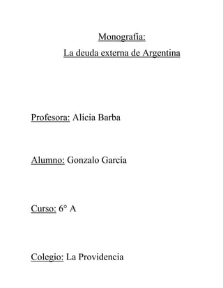 Monografía:
La deuda externa de Argentina

Profesora: Alicia Barba

Alumno: Gonzalo García

Curso: 6° A

Colegio: La Providencia

 