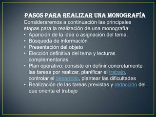 Pasos para realizar una monografía
Consideraremos a continuación las principales
etapas para la realización de una monografía:
• Aparición de la idea o asignación del tema.
• Búsqueda de información
• Presentación del objeto
• Elección definitiva del tema y lecturas
complementarias.
• Plan operativo: consiste en definir concretamente
las tareas por realizar, planificar el trabajo,
controlar el desarrollo, plantear las dificultades
• Realización de las tareas previstas y redacción del
que orienta el trabajo

 