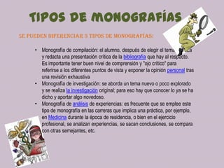 TIPos de monografías
Se pueden diferenciar 3 tipos de monografías:
• Monografía de compilación: el alumno, después de elegir el tema, analiza
y redacta una presentación crítica de la bibliografía que hay al respecto.
Es importante tener buen nivel de comprensión y "ojo crítico" para
referirse a los diferentes puntos de vista y exponer la opinión personal tras
una revisión exhaustiva
• Monografía de investigación: se aborda un tema nuevo o poco explorado
y se realiza la investigación original; para eso hay que conocer lo ya se ha
dicho y aportar algo novedoso.
• Monografía de análisis de experiencias: es frecuente que se emplee este
tipo de monografía en las carreras que implica una práctica, por ejemplo,
en Medicina durante la época de residencia, o bien en el ejercicio
profesional, se analizan experiencias, se sacan conclusiones, se compara
con otras semejantes, etc.

 