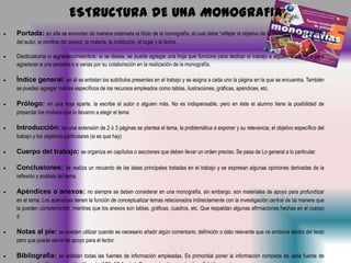 ESTRUCTURA DE UNA MONOGRAFIA
Portada: en ella se enuncian de manera ordenada el título de la monografía, el cual debe “reflejar el objetivo de la investigación, el nombre
del autor, el nombre del asesor, la materia, la institución, el lugar y la fecha.
Dedicatoria o agradecimientos: si se desea, se puede agregar una hoja que funcione para dedicar el trabajo a alguien especial o para
agradecer a una persona o a varias por su colaboración en la realización de la monografía.

Índice general: en él se enlistan los subtítulos presentes en el trabajo y se asigna a cada uno la página en la que se encuentra. También
se pueden agregar índices específicos de los recursos empleados como tablas, ilustraciones, gráficas, apéndices, etc.

Prólogo: en una hoja aparte, la escribe el autor o alguien más. No es indispensable, pero en éste el alumno tiene la posibilidad de
presentar los motivos que lo llevaron a elegir el tema

Introducción: en una extensión de 2 ó 3 páginas se plantea el tema, la problemática a exponer y su relevancia, el objetivo específico del
trabajo y los objetivos particulares (si es que hay)

Cuerpo del trabajo: se organiza en capítulos o secciones que deben llevar un orden preciso. Se pasa de Lo general a lo particular.
Conclusiones: se realiza un recuento de las ideas principales tratadas en el trabajo y se expresan algunas opiniones derivadas de la
reflexión y análisis del tema.

Apéndices o anexos: no siempre se deben considerar en una monografía, sin embargo, son materiales de apoyo para profundizar
en el tema. Los apéndices tienen la función de conceptualizar temas relacionados indirectamente con la investigación central de tal manera que
la pueden complementar, mientras que los anexos son tablas, gráficas, cuadros, etc. Que respaldan algunas afirmaciones hechas en el cuerpo
d

Notas al pie: se pueden utilizar cuando es necesario añadir algún comentario, definición o dato relevante que no embona dentro del texto
pero que puede servir de apoyo para el lector.

Bibliografía: se enlistan todas las fuentes de información empleadas. Es primordial poner la información completa de cada fuente de

 