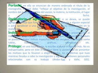 Portada: en ella se enuncian de manera ordenada el título de la
monografía, el cual debe “reflejar el objetivo de la investigación, el
nombre del autor, el nombre del asesor, la materia, la institución, el lugar
y
la
fecha.
Dedicatoria o agradecimientos: si se desea, se puede
agregar una hoja que funcione para dedicar el trabajo a alguien especial
o para agradecer a una persona o a varias por su colaboración en la
realización
de
la
monografía.
Índice general: en él se enlistan los subtítulos presentes en el
trabajo y se asigna a cada uno la página en la que se encuentra. También
se pueden agregar índices específicos de los recursos empleados como
tablas,
ilustraciones,
gráficas,
apéndices,
etc.
Prólogo: en una hoja aparte, la escribe el autor o alguien más. No es
indispensable, pero en éste el alumno tiene la posibilidad de presentar
los motivos que lo llevaron a elegir el tema, los problemas que tuvo
mientras llevaba a cabo la investigación y algunas cuestiones personales
relacionadas con su trabajo (Ander-Egg y Valle, 105).

 