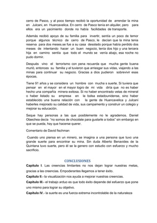 cerro de Pasco, y al poco tiempo recibió la oportunidad de arrendar la mina
en Julcani, en Huancavelica. En cerro de Pasco tenía en alquiler, pero para
ellos era un yacimiento donde no había facilidades de transporte.
Además recibió apoyo de su familia para invertir, sentía un poco de temor
porque algunos técnico de cerro de Pasco, le decían que la mina tenia
reserva para dos meses.se fue a su casa desolado porque había perdido dos
meses de intentando hacer un buen negocio, tenía dos hijo y una tercera
hija en camino sentía que todo el mundo se venía abajo, esa noche no
pudo dormir.
Después vino el terrorismo con pena recuerda que mucha gente buena
murió, entonces su familia y el tuvieron que arriesgar sus vidas, viajando a las
minas para continuar su negocio. Gracias a dios pudieron sobrevivir esas
épocas.
Tiene 91 años y se considera un hombre con mucha s suerte. Si tuviera que
pensar en el mayor en el mayor logro de mi vida diría que no es haber
hecho una compañía minera exitosa. Si no haber encontrado vetas de mineral
o haber listado su empresa en la bolsa estadounidense, sino haber
establecido una buena relación con
la gente de Huancavelica y Julcani
haberles mejorado su calidad de vida, sus campamento y construir un colegio y
mejorar su educación.
Seque hay personas a las que posiblemente no le agrademos. Daniel
Olaechea decía “no somos de chocolate para gustarle a todos” sin embargo en
que se pueda, hay que hacerse querer.
Comentario de David fischman
Cuando uno piensa en un minero, se imagina a una persona que tuvo una
grande suerte para encontrar su mina. Sin duda Alberto Benavides de la
Quintana tuvo suerte, pero él se la genero con estudio con esfuerzo y mucho
sacrificio.

CONCLUSIONES
Capítulo I. Las creencias limitantes no nos dejan lograr nuestras metas,
gracias a las creencias. Empoderantes llegamos a tener éxito.
Capítulo II.- la visualización nos ayuda a mejorar nuestras creencias.
Capitulo III.- el trabajo arduo es que todo éxito depende del esfuerzo que pone
uno mismo para lograr su objetivo.
Capítulo IV.- la suerte es una fuerza extrema incontrolable de la naturaleza

 