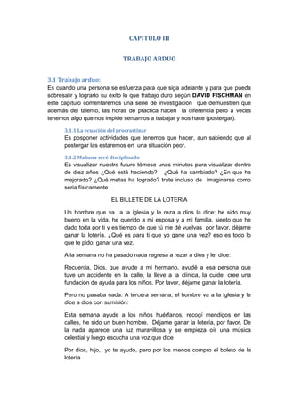 CAPITULO III
TRABAJO ARDUO
3.1 Trabajo arduo:
Es cuando una persona se esfuerza para que siga adelante y para que pueda
sobresalir y lograrlo su éxito lo que trabajo duro según DAVID FISCHMAN en
este capítulo comentaremos una serie de investigación que demuestren que
además del talento, las horas de practica hacen la diferencia pero a veces
tenemos algo que nos impide sentarnos a trabajar y nos hace (postergar).
3.1.1 La ecuación del procrastinar

Es posponer actividades que tenemos que hacer, aun sabiendo que al
postergar las estaremos en una situación peor.
3.1.2 Mañana seré disciplinado

Es visualizar nuestro futuro tómese unas minutos para visualizar dentro
de diez años ¿Qué está haciendo? ¿Qué ha cambiado? ¿En que ha
mejorado? ¿Qué metas ha logrado? trate incluso de imaginarse como
seria físicamente.
EL BILLETE DE LA LOTERIA
Un hombre que va a la iglesia y le reza a dios la dice: he sido muy
bueno en la vida, he querido a mi esposa y a mi familia, siento que he
dado toda por ti y es tiempo de que tú me dé vuelvas por favor, déjame
ganar la lotería. ¿Qué es para ti que yo gane una vez? eso es todo lo
que te pido: ganar una vez.
A la semana no ha pasado nada regresa a rezar a dios y le dice:
Recuerda, Dios, que ayude a mi hermano, ayudé a esa persona que
tuve un accidente en la calle, la lleve a la clínica, la cuide, cree una
fundación de ayuda para los niños. Por favor, déjame ganar la lotería.
Pero no pasaba nada. A tercera semana, el hombre va a la iglesia y le
dice a dios con sumisión:
Esta semana ayude a los niños huérfanos, recogí mendigos en las
calles, he sido un buen hombre. Déjame ganar la lotería, por favor. De
la nada aparece una luz maravillosa y se empieza oír una música
celestial y luego escucha una voz que dice
Por dios, hijo, yo te ayudo, pero por los menos compro el boleto de la
lotería

 