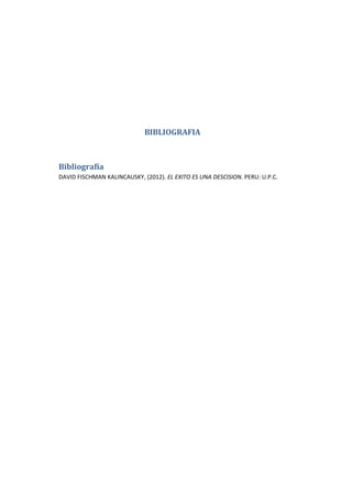 BIBLIOGRAFIA

Bibliografía
DAVID FISCHMAN KALINCAUSKY, (2012). EL EXITO ES UNA DESCISION. PERU: U.P.C.

 