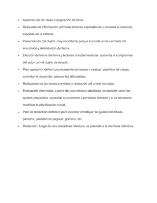 Aparición de las ideas o asignación de tema.
Búsqueda de información: primeras lecturas exploratorias y consulta a personas
expertas en la materia.
Presentación del objeto: muy importante porque consiste en la escritura del
enunciado y delimitación del tema.
Elección definitiva del tema y lecturas complementarias: aumenta el compromiso
del autor con el objeto de estudio.
Plan operativo: definir concretamente las tareas a realizar, planificar el trabajo,
controlar el desarrollo, planear las dificultades.
Realización de las tareas previstas y redacción del primer borrador.
Evaluación intermedia: a partir de una relectura detallada, se pueden hacer los
ajustes requeridos, consultar nuevamente a personas idóneas y si es necesario,
modificar la planificación inicial.
Plan de redacción definitivo para exponer el trabajo: se ajustan los títulos,
párrafos, cantidad de páginas, gráficos, etc.
Redacción: luego de una cuidadosa relectura, se procede a la escritura definitiva.

 