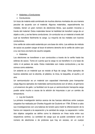  Aislantes y Conductores
 Conductores
Un trozo de materia está combinado de muchos átomos montados de una manera
peculiar de acuerdo con el material. Algunos materiales, especialmente los
metales, tienen un gran número de electrones libres, que pueden moverse a
través del material. Estos materiales tienen la habilidad de transferir carga de un
objeto a otro, y se les llama conductores. Un conductor es un material a través del
cual se transfiere fácilmente la carga. La mayoría de los metales son buenos
conductores.
Una varilla de cobre está sostenida por una base de vidrio. Las esferas de médula
de saúco se pueden cargar al tocar el extremo derecho de la varilla de cobre que
a su vez toca una barra de caucho cargada.
 Aislantes
Los electrones se transfieren o son conducidos a través de la varilla hasta las
esferas de saúco. Tome en cuenta que la carga no se transfiere ni a la base de
vidrio ni al pedazo de seda. Estos materiales son malos conductores y se les
conoce como aislantes.
Un aislante es un material que se resiste al flujo de carga. Otros ejemplos de
buenos aislantes son la ebonita, el plástico, la mica, la baquelita, el azufre y el
aire.
Un semiconductor es un material con capacidad intermedia para transportar
carga.Algunos ejemplos de materiales semiconductores son el silicio, el germanio
y el arseniuro de galio. La facilidad con la que un semiconductor transporta carga
puede variar mucho a causa de la adición de impurezas o por un cambio de
temperatura.
 Ley de Coulomb
La primera investigación teórica acerca de las fuerzas eléctricas entre cuerpos
cargados fue realizada por Charles Augustin de Coulomb en 1784. Él llevó a cabo
sus investigaciones con una balanza de torsión para medir la diferenciación de la
fuerza con respecto a la separación y la cantidad de carga. La separación r entre
dos objetos cargados se define como la distancia en línea recta entre sus
respectivos centros. La cantidad de carga que se puede considerar como el
número de electrones o de protones que hay en exceso, en un cuerpo
3

 