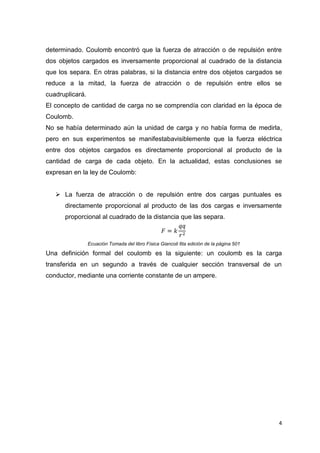 determinado. Coulomb encontró que la fuerza de atracción o de repulsión entre
dos objetos cargados es inversamente proporcional al cuadrado de la distancia
que los separa. En otras palabras, si la distancia entre dos objetos cargados se
reduce a la mitad, la fuerza de atracción o de repulsión entre ellos se
cuadruplicará.
El concepto de cantidad de carga no se comprendía con claridad en la época de
Coulomb.
No se había determinado aún la unidad de carga y no había forma de medirla,
pero en sus experimentos se manifestabavisiblemente que la fuerza eléctrica
entre dos objetos cargados es directamente proporcional al producto de la
cantidad de carga de cada objeto. En la actualidad, estas conclusiones se
expresan en la ley de Coulomb:
 La fuerza de atracción o de repulsión entre dos cargas puntuales es
directamente proporcional al producto de las dos cargas e inversamente
proporcional al cuadrado de la distancia que las separa.

Ecuación Tomada del libro Física Giancoli 6ta edición de la página 501

Una definición formal del coulomb es la siguiente: un coulomb es la carga
transferida en un segundo a través de cualquier sección transversal de un
conductor, mediante una corriente constante de un ampere.

4

 