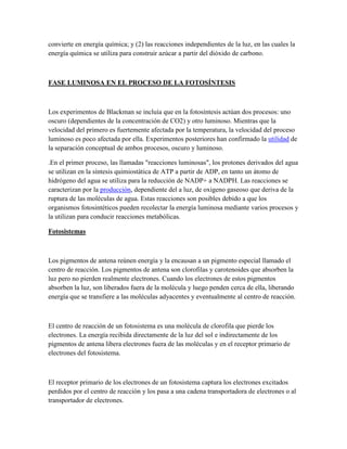 convierte en energía química; y (2) las reacciones independientes de la luz, en las cuales la
energía química se utiliza para construir azúcar a partir del dióxido de carbono.

FASE LUMINOSA EN EL PROCESO DE LA FOTOSÍNTESIS

Los experimentos de Blackman se incluía que en la fotosíntesis actúan dos procesos: uno
oscuro (dependientes de la concentración de CO2) y otro luminoso. Mientras que la
velocidad del primero es fuertemente afectada por la temperatura, la velocidad del proceso
luminoso es poco afectada por ella. Experimentos posteriores han confirmado la utilidad de
la separación conceptual de ambos procesos, oscuro y luminoso.
.En el primer proceso, las llamadas "reacciones luminosas", los protones derivados del agua
se utilizan en la síntesis quimiostática de ATP a partir de ADP, en tanto un átomo de
hidrógeno del agua se utiliza para la reducción de NADP+ a NADPH. Las reacciones se
caracterizan por la producción, dependiente del a luz, de oxigeno gaseoso que deriva de la
ruptura de las moléculas de agua. Estas reacciones son posibles debido a que los
organismos fotosintéticos pueden recolectar la energía luminosa mediante varios procesos y
la utilizan para conducir reacciones metabólicas.
Fotosistemas

Los pigmentos de antena reúnen energía y la encausan a un pigmento especial llamado el
centro de reacción. Los pigmentos de antena son clorofilas y carotenoides que absorben la
luz pero no pierden realmente electrones. Cuando los electrones de estos pigmentos
absorben la luz, son liberados fuera de la molécula y luego penden cerca de ella, liberando
energía que se transfiere a las moléculas adyacentes y eventualmente al centro de reacción.

El centro de reacción de un fotosistema es una molécula de clorofila que pierde los
electrones. La energía recibida directamente de la luz del sol e indirectamente de los
pigmentos de antena libera electrones fuera de las moléculas y en el receptor primario de
electrones del fotosistema.

El receptor primario de los electrones de un fotosistema captura los electrones excitados
perdidos por el centro de reacción y los pasa a una cadena transportadora de electrones o al
transportador de electrones.

 