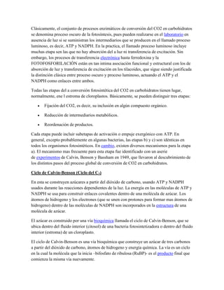 Clásicamente, el conjunto de procesos enzimáticos de conversión del CO2 en carbohidratos
se denomina proceso oscuro de la fotosíntesis, pues pueden realizarse en el laboratorio en
ausencia de luz si se suministran los intermediarios que se producen en el llamado proceso
luminoso, es decir, ATP y NADPH. En la practica, el llamado proceso luminoso incluye
muchas etapa sen las que no hay absorción del a luz ni transferencia de excitación. Sin
embargo, los procesos de transferencia electrónica hasta ferredoxina y la
FOTOFOSFORILACIÓN están en tan intima asociación funcional y estructural con los de
absorción de luz y transferencia de excitación en los tilacoides, que sigue siendo justificada
la distinción clásica entre proceso oscuro y proceso luminoso, actuando el ATP y el
NADPH como enlaces entre ambos.
Todas las etapas del a conversión fotosintética del CO2 en carbohidratos tienen lugar,
normalmente, ene l estroma de cloroplastos. Básicamente, se pueden distinguir tres etapas:
Fijación del CO2, es decir, su inclusión en algún compuesto orgánico.
Reducción de intermediarios metabólicos.
Reordenación de productos.
Cada etapa puede incluir subetapas de activación o empuje exergónico con ATP. En
general, excepto probablemente en algunas bacterias, las etapas b) y c) son idénticas en
todos los organismos fotosintéticos. En cambio, existen diversos mecanismos para la etapa
a). El mecanismo mas frecuente para esta etapa fue identificado con un aserie
de experimentos de Calvin, Benson y Bassham en 1949, que llevaron al descubrimiento de
los distintos pasos del proceso global de conversión de CO2 en carbohidratos.
Ciclo de Calvin-Benson (Ciclo del C3)
En esta se construyen azúcares a partir del dióxido de carbono, usando ATP y NADPH
usados durante las reacciones dependientes de la luz. La energía en las moléculas de ATP y
NADPH se usa para construir enlaces covalentes dentro de una molécula de azúcar. Los
átomos de hidrogeno y los electrones (que se unen con protones para formar mas átomos de
hidrogeno) dentro de las moléculas de NADPH son incorporados en la estructura de una
molécula de azúcar.
El azúcar es construido por una vía bioquímica llamada el ciclo de Calvin-Benson, que se
ubica dentro del fluido interior (citosol) de una bacteria fotosintetizadora o dentro del fluido
interior (estroma) de un cloroplasto.
El ciclo de Calvin-Benson es una vía bioquímica que construye un azúcar de tres carbonos
a partir del dióxido de carbono, átomos de hidrogeno y energía química. La vía es un ciclo
en la cual la molécula que la inicia –bifosfato de ribulosa (RuBP)- es el producto final que
comienza la misma vía nuevamente.

 