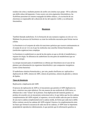 residuos des erina y mediante puentes de azufre con cisteína cuyo grupo –SH se adiciona
aun doble enlace del pigmento. Como ocurre con otros pigmentos fotosintéticos, las
ficobilinas presentan un sistema conjugado de dobles enlaces, y la excitación de sus
electrones es responsable del a absorción de luz del espectro visible y su utilización
fotosintética.

Biosíntesis

También llamada anabolismo. Es la formación de una sustancia orgánica en otro ser vivo.
Mediante los procesos de biosíntesis se crean las moléculas necesarias para formar nuevas
células.
La biosíntesis es el conjunto de miles de reacciones químicas que ocurren continuamente en
el cuerpo de un ser vivo en el que las moléculas mas sencillas forman biomoleculas
(moléculas orgánicas) mas complejas
La biosíntesis (o anabolismo) es una de las dos partes en que se divide el metabolismo y
requiere de elegía. Se diferencia de catabolismo (la otra parte de metabolismo) que no
requiere energía
La energía necesaria para el metabolismo se obtiene por fotosíntesis (en el caso de las
plantas), por alimentación (en organismo heterótrofos) o por compuestos inorgánicos
(como ciertas bacterias)
El anabolismo sintetiza biomoleculas y, por esto, puede clasificarse en: replicación o
duplicación de ADN, síntesis de ARN, síntesis de proteínas, síntesis de glúcidos y síntesis
de lípidos.
Tipos de biosíntesis
Replicación o duplicación del ADN
El proceso de replicación de ADN es el mecanismo que permite al ADN duplicarse (es
decir, sintetizar una copia idéntica). De esta manera de una molécula de ADN única, se
obtienen dos o más "clones" de la primera. Esta duplicación del material genético se
produce de acuerdo con un mecanismo semiconservativo, lo que indica que las dos cadenas
complementarias del ADN original, al separarse, sirven de molde cada una para la síntesis
de una nueva cadena complementaria de la cadena molde, de forma que cada nueva doble
hélice contiene una de las cadenas del ADN original. Gracias a la complementación entre
las bases que forman la secuencia de cada una de las cadenas, el ADN tiene la importante
propiedad de reproducirse idénticamente, lo que permite que la información genética se

 