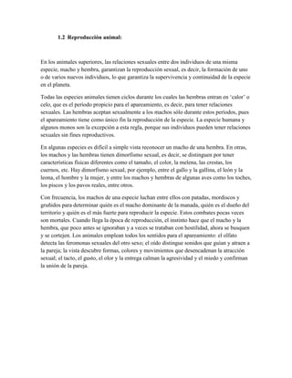 1.2 Reproducción animal:

En los animales superiores, las relaciones sexuales entre dos individuos de una misma
especie, macho y hembra, garantizan la reproducción sexual, es decir, la formación de uno
o de varios nuevos individuos, lo que garantiza la supervivencia y continuidad de la especie
en el planeta.
Todas las especies animales tienen ciclos durante los cuales las hembras entran en ‗calor‘ o
celo, que es el período propicio para el apareamiento, es decir, para tener relaciones
sexuales. Las hembras aceptan sexualmente a los machos sólo durante estos períodos, pues
el apareamiento tiene como único fin la reproducción de la especie. La especie humana y
algunos monos son la excepción a esta regla, porque sus individuos pueden tener relaciones
sexuales sin fines reproductivos.
En algunas especies es difícil a simple vista reconocer un macho de una hembra. En otras,
los machos y las hembras tienen dimorfismo sexual, es decir, se distinguen por tener
características físicas diferentes como el tamaño, el color, la melena, las crestas, los
cuernos, etc. Hay dimorfismo sexual, por ejemplo, entre el gallo y la gallina, el león y la
leona, el hombre y la mujer, y entre los machos y hembras de algunas aves como los toches,
los piscos y los pavos reales, entre otros.
Con frecuencia, los machos de una especie luchan entre ellos con patadas, mordiscos y
gruñidos para determinar quién es el macho dominante de la manada, quién es el dueño del
territorio y quién es el más fuerte para reproducir la especie. Estos combates pocas veces
son mortales. Cuando llega la época de reproducción, el instinto hace que el macho y la
hembra, que poco antes se ignoraban y a veces se trataban con hostilidad, ahora se busquen
y se cortejen. Los animales emplean todos los sentidos para el apareamiento: el olfato
detecta las feromonas sexuales del otro sexo; el oído distingue sonidos que guían y atraen a
la pareja; la vista descubre formas, colores y movimientos que desencadenan la atracción
sexual; el tacto, el gusto, el olor y la entrega calman la agresividad y el miedo y confirman
la unión de la pareja.

 