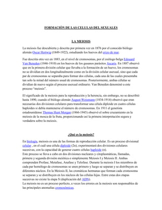FORMACIÓN DE LAS CELULAS DEL SEXUALES

LA MEIOSIS
La meiosis fue descubierta y descrita por primera vez en 1876 por el conocido biólogo
alemán Oscar Hertwig (1849-1922), estudiando los huevos del erizo de mar.
Fue descrita otra vez en 1883, en el nivel de cromosomas, por el zoólogo belga Edouard
Van Beneden (1846-1910) en los huevos de los gusanos parásitos Ascaris. En 1887 observó
que en la primera división celular que llevaba a la formación de un huevo, los cromosomas
no se dividían en dos longitudinalmente como en la división celular asexual, sino que cada
par de cromosomas se separaba para formar dos células, cada una de las cuales presentaba
tan solo la mitad del número usual de cromosomas. Posteriormente, ambas células se
dividían de nuevo según el proceso asexual ordinario. Van Beneden denominó a este
proceso ―meiosis‖.
El significado de la meiosis para la reproducción y la herencia, sin embargo, no se describió
hasta 1890, cuando el biólogo alemán August Weismann (1834-1914) observó que eran
necesarias dos divisiones celulares para transformar una célula diploide en cuatro células
haploides si debía mantenerse el número de cromosomas. En 1911 el genetista
estadounidense Thomas Hunt Morgan (1866-1945) observó el sobre cruzamiento en la
meiosis de la mosca de la fruta, proporcionando así la primera interpretación segura y
verdadera sobre la meiosis.

¿Qué es la meiosis?
En biología, meiosis es una de las formas de reproducción celular. Es un proceso divisional
celular , en el cuál una célula diploide (2n), experimentará dos divisiones celulares
sucesivas, con la capacidad de generar cuatro células haploide (n).
Este proceso se lleva a cabo en dos divisiones nucleares y citoplasmáticas, llamadas,
primera y segunda división meiótica o simplemente Meiosis I y Meiosis II. Ambas
comprenden Profase, Metafase, Anafase y Telofase. Durante la meiosis I los miembros de
cada par homólogo de cromosomas se unen primero y luego se separan y se distribuyen en
diferentes núcleos. En la Meiosis II, las cromáticas hermanas que forman cada cromosoma
se separan y se distribuyen en los núcleos de las células hijas. Entre estas dos etapas
sucesivas no existe la etapa S (duplicación del ADN).
La meiosis no es un proceso perfecto, a veces los errores en la meiosis son responsables de
las principales anomalías cromosómicas.

 