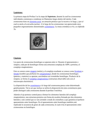 Leptoteno:
La primera etapa de Profase I es la etapa del leptoteno, durante la cual los cromosomas
individuales comienzan a condensar en filamentos largos dentro del núcleo. Cada
cromosoma tiene un elemento axial, un armazón proteico que lo recorre a lo largo, y por el
cual se ancla a la envuelta nuclear. A lo largo de los cromosomas van apareciendo unos
pequeños engrosamientos denominados cromómeros. La masa cromática es 4c y es diploide
2n.

Cigoteno
Los pares de cromosomas homólogos se aparean entre sí. Durante el apareamiento o
sinapsis, cada par de homólogos forma una estructura compleja de ADN y proteína, el
complejo sinaptonémico.
Esto se conoce como sinapsis (unión) y el complejo resultante se conoce como bivalente o
tétrada (nombre que prefieren los citogenetistas), donde los cromosomas homólogos
(paterno y materno) se aparean, asociándose así cromátidas homólogas. Producto de la
sinapsis, se forma el complejo sinaptonémico (estructura observable solo con el
microscopio electrónico).
La disposición de los cromómeros a lo largo del cromosoma parece estar determinado
genéticamente. Tal es así que incluso se utiliza la disposición de estos cromómeros para
poder distinguir cada cromosoma durante la profase I meiótica.
Además el eje proteico central pasa a formar los elementos laterales del complejo
sinaptonémico, una estructura proteica con forma de escalera formada por dos elementos
laterales y uno central que se van cerrando a modo de cremallera y que garantiza el perfecto
apareamiento entre homólogos. En el apareamiento entre homólogos también está
implicada la secuencia de genes de cada cromosoma, lo cual evita el apareamiento entre
cromosomas no homólogos.

 