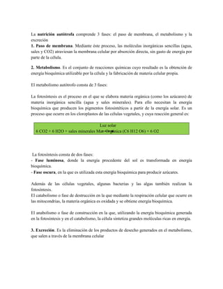 La nutrición autótrofa comprende 3 fases: el paso de membrana, el metabolismo y la
excreción
1. Paso de membrana. Mediante éste proceso, las moléculas inorgánicas sencillas (agua,
sales y CO2) atraviesan la membrana celular por absorción directa, sin gasto de energía por
parte de la célula.
2. Metabolismo. Es el conjunto de reacciones químicas cuyo resultado es la obtención de
energía bioquímica utilizable por la célula y la fabricación de materia celular propia.
El metabolismo autótrofo consta de 3 fases:
La fotosíntesis es el proceso en el que se elabora materia orgánica (como los azúcares) de
materia inorgánica sencilla (agua y sales minerales). Para ello necesitan la energía
bioquímica que producen los pigmentos fotosintéticos a partir de la energía solar. Es un
proceso que ocurre en los cloroplastos de las células vegetales, y cuya reacción general es:
Luz solar
6 CO2 + 6 H2O + sales minerales Mat. Orgánica (C6 H12 O6) + 6 O2

La fotosíntesis consta de dos fases:
- Fase luminosa, donde la energía procedente del sol es transformada en energía
bioquímica.
- Fase oscura, en la que es utilizada esta energía bioquímica para producir azúcares.
Además de las células vegetales, algunas bacterias y las algas también realizan la
fotosíntesis.
El catabolismo o fase de destrucción en la que mediante la respiración celular que ocurre en
las mitocondrias, la materia orgánica es oxidada y se obtiene energía bioquímica.
El anabolismo o fase de construcción en la que, utilizando la energía bioquímica generada
en la fotosíntesis y en el catabolismo, la célula sintetiza grandes moléculas ricas en energía.
3. Excreción. Es la eliminación de los productos de desecho generados en el metabolismo,
que salen a través de la membrana celular

 