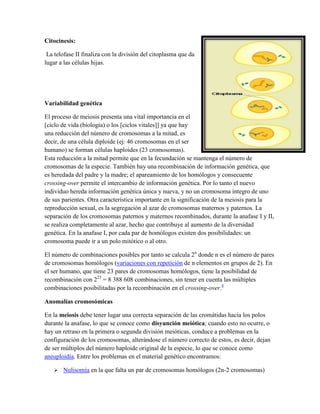 Citocinesis:
La telofase II finaliza con la división del citoplasma que da
lugar a las células hijas.

Variabilidad genética
El proceso de meiosis presenta una vital importancia en el
[ciclo de vida (biología) o los [ciclos vitales]] ya que hay
una reducción del número de cromosomas a la mitad, es
decir, de una célula diploide (ej: 46 cromosomas en el ser
humano) se forman células haploides (23 cromosomas).
Esta reducción a la mitad permite que en la fecundación se mantenga el número de
cromosomas de la especie. También hay una recombinación de información genética, que
es heredada del padre y la madre; el apareamiento de los homólogos y consecuente
crossing-over permite el intercambio de información genética. Por lo tanto el nuevo
individuo hereda información genética única y nueva, y no un cromosoma íntegro de uno
de sus parientes. Otra característica importante en la significación de la meiosis para la
reproducción sexual, es la segregación al azar de cromosomas maternos y paternos. La
separación de los cromosomas paternos y maternos recombinados, durante la anafase I y II,
se realiza completamente al azar, hecho que contribuye al aumento de la diversidad
genética. En la anafase I, por cada par de homólogos existen dos posibilidades: un
cromosoma puede ir a un polo mitótico o al otro.
El número de combinaciones posibles por tanto se calcula 2n donde n es el número de pares
de cromosomas homólogos (variaciones con repetición de n elementos en grupos de 2). En
el ser humano, que tiene 23 pares de cromosomas homólogos, tiene la posibilidad de
recombinación con 223 = 8 388 608 combinaciones, sin tener en cuenta las múltiples
combinaciones posibilitadas por la recombinación en el crossing-over.4
Anomalías cromosómicas
En la meiosis debe tener lugar una correcta separación de las cromátidas hacia los polos
durante la anafase, lo que se conoce como disyunción meiótica; cuando esto no ocurre, o
hay un retraso en la primera o segunda división meióticas, conduce a problemas en la
configuración de los cromosomas, alterándose el número correcto de estos, es decir, dejan
de ser múltiplos del número haploide original de la especie, lo que se conoce como
aneuploidía. Entre los problemas en el material genético encontramos:


Nulisomía en la que falta un par de cromosomas homólogos (2n-2 cromosomas)

 