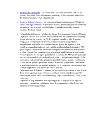 Síndrome del supermacho - Un cromosoma Y adicional en varones (XYY). No
presenta diferencias frente a los varones normales y de hecho se duda sobre el uso
del término ―síndrome‖ para esta condición.
Síndrome de la superhembra - Un cromosoma X adicional en mujeres (XXX). No
supone un riesgo aumentado de problemas de salud. Las mujeres con esta condición
son altas, de bajo peso, con irregularidad en el periodo menstrual y rara vez
presentan debilidad mental.
En las células de los seres vivos hay dos formas de reproducción: Mitosis y Meiosis.
La primera consiste en la división de la célula en otras dos con la misma cantidad y
tipo de información genética (ADN). Es propia de todas las células de nuestro
cuerpo, y se consigue con este proceso la reposición de las que perdemos
asegurándonos sustituirlas por otras exáctamente iguales. La segunda es más
compleja porque el resulado son cuatro células con la mitad de al cantidad de ADN
que la original y además con una información genética combinación de la que tenía
la célula original. Este proceso es característicos de las células que se encargan de
producir gametos. Es así lógico que reduzcan la cantidad del ADN puesto que luego
los gametos (masculino y femenino ) han de unirse. La importancia biológica de la
meiosis está en la variabilidad que aporta: cuando formamos gametos combinamos
la información genética que hemos recibido de nuestros progenitores, combinando
al azar los cromosomas que tenemos y además por el proceso de recombinación que
se da en las primeras fases de este proceso de división.
Existen una serie de fases en el proceso, por que puedes observar que se trata de una
doble mitosis, pero en la que primero se combinan cromosomas homólogos (los
recibidos por nuestro padre y nuestra madre) y luego cromosomas tal y como ocurre
en meiosis.
El proceso es muy importante para explicar por qué la mayoría de las especies
animales y vegetales han elegido esta forma de reproducción celular: les permite
aumentar la varibilidad genética

 