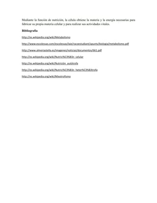 Mediante la función de nutrición, la célula obtiene la materia y la energía necesarias para
fabricar su propia materia celular y para realizar sus actividades vitales.
Bibliografía
http://es.wikipedia.org/wiki/Metabolismo
http://www.escolessas.com/escolessas/laie/racoestudiant/apunts/biologia/metabolismo.pdf
http://www.almeriastella.es/imagenes/noticias/documentos/661.pdf
http://es.wikipedia.org/wiki/Nutrici%C3%B3n_celular
http://es.wikipedia.org/wiki/Nutrición_autótrofa
http://es.wikipedia.org/wiki/Nutrici%C3%B3n_heter%C3%B3trofa
http://es.wikipedia.org/wiki/Mixotrofismo

 