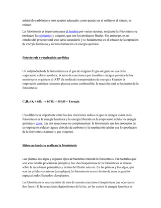 anhídrido carbónico u otro aceptor adecuado, como puede ser el sulfato o el nitrato, se
reduce.
La fotosíntesis es importante para el hombre por varias razones; mediante la fotosíntesis se
producen los alimentos y oxigeno, que son los productos finales. Sin embargo, en un
estudio del proceso total esto seria secundario y lo fundamental es el estudio de la captación
de energía luminosa y su transformación en energía química.

Fotosíntesis y respiración aeróbica

Un subproducto de la fotosíntesis es el gas de oxigeno El gas oxigeno se usa en la
respiración celular aeróbica, la serie de reacciones que transfiere energía química de los
monómeros orgánicos al ATP (la molécula transportadora de energía). Cuando la
respiración aeróbica consume glucosa como combustible, la reacción total es lo puesto de la
fotosíntesis:

C6H12O6 + 6O2 → 6CO2 + 6H2O + Energía

Una diferencia importante entre las dos reacciones radica en que la energía usada en la
fotosíntesis es la energía lumínica y la energía liberada en la respiración celular es energía
química y calor. Las dos reacciones se complementan: la fotosíntesis usa los productos de
la respiración celular (aguay dióxido de carbono) y la respiración celular usa los productos
de la fotosíntesis (azúcar y gas oxigeno).

Sitios en donde se realizan la fotosíntesis

Las plantas, las algas y algunos tipos de bacterias realizan la fotosíntesis. En bacterias que
son solo células procariotas (simples), las vías bioquímicas de la fotosíntesis se ubican
sobre la membrana plasmática y dentro del fluido interior. En las plantas y las algas, que
son las células eucariotas (complejas), la fotosíntesis ocurre dentro de unos organelos
especializados llamados cloroplastos.
La fotosíntesis es una sucesión de más de sesenta reacciones bioquímicas que ocurren en
dos fases: (1) las reacciones dependientes de la luz, en las cuales la energía lumínica se

 
