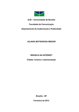  

1	
  

UnB – Universidade de Brasília
Faculdade de Comunicação
Departamento de Audiovisuais e Publicidade

JULIANA MATSUNAGA MIZUNO

BRASÍLIA NA INTERNET
Cidade, turismo e representação

Brasília - DF
Fevereiro de 2013

 