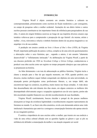 10
INTRODUÇÃO
Virginia Woolf é objeto constante em estudos literários e culturais na
contemporaneidade, primeiramente como escritora de ficção modernista e, por conseguinte,
no campo de pesquisas sobre a mulher ocidental. Anotações de seu diário íntimo e outros
escritos pessoais constituem-se em importantes fontes de referência para pesquisadores de sua
obra. A autora de origem britânica escreveu ao longo de sua trajetória diversos ensaios cuja
temática voltava-se para a compreensão e prospecção do ego feminil: ela mesma, artista e
mulher , viveu, reinventou e reluziu o símbolo feminino dentro de sua prosa imaginativa e no
arquétipo vivo de sua conduta.
A produção em ensaios contida no livro A Room of One´s Own (1929), de Virginia
Woolf, importante publicação da autora e crítica, compõe-se de uma série de questionamentos
e altercações sobre o sexo feminino, que , segundo a autora, é um assunto “altamente
desenvolvido” e “infinitamente intrincado.” As deliberações de Virginia Woolf, a partir de
seu discurso proferido em 1928 no Newnham College e Girton College, conduziram-na a
produzir essa obra escrita como um registro no tempo porquanto almejava que suas palavras
se projetassem na história.
Ao falar diretamente e em tom de admoestação ao público feminino, Virginia incita e
chama a atenção para o fato de que naquele momento, em 1928, quando proferiu esse
discurso, muitas mulheres sequer tinham conquistado um diploma em uma universidade, ou
alcançado postos privilegiados como profissionais liberais; e, em tempo hábil, não
encontravam lugar no comércio, na política, muito menos nas forças armadas. A visão desse
fato dessemelhante não está distante dos dias atuais, em alguns contextos as mulheres têm
desempenhado efetivamente cargos e ocupações equiparáveis aos do sexo oposto, porém não
têm encontrado respaldo financeiro ou o devido reconhecimento de suas faculdades.
Virginia Woolf, resolutamente, buscou elucidar o porquê de tão poucas mulheres
alcançarem ao longo da existência legitimidade e reconhecimento enquanto representantes da
literatura no mundo. E, ao fazer esta obra ensaística, revela com demasiada astúcia uma visão
intelectual e humanística que anteviu e consagrou a emancipação feminina não apenas através
de seu imaginário poético.
É notória a importância de seus escritos sobre a mulher, que trazem em sua essência a
visão de uma crítica cultural afinada com as questões ligadas ao gênero e que se pôs na
militância de defender a emancipação da mulher e sua atuação enquanto ser social.
 