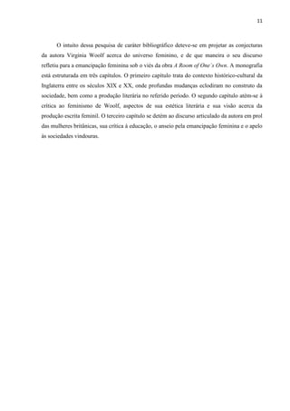 11
O intuito dessa pesquisa de caráter bibliográfico deteve-se em projetar as conjecturas
da autora Virginia Woolf acerca do universo feminino, e de que maneira o seu discurso
refletiu para a emancipação feminina sob o viés da obra A Room of One´s Own. A monografia
está estruturada em três capítulos. O primeiro capítulo trata do contexto histórico-cultural da
Inglaterra entre os séculos XIX e XX, onde profundas mudanças eclodiram no construto da
sociedade, bem como a produção literária no referido período. O segundo capítulo atém-se à
crítica ao feminismo de Woolf, aspectos de sua estética literária e sua visão acerca da
produção escrita feminil. O terceiro capítulo se detém ao discurso articulado da autora em prol
das mulheres britânicas, sua crítica à educação, o anseio pela emancipação feminina e o apelo
às sociedades vindouras.
 