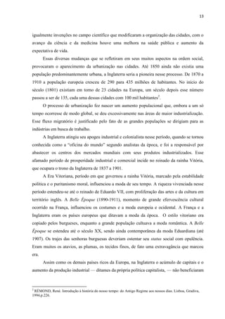 13
igualmente invenções no campo científico que modificaram a organização das cidades, com o
avanço da ciência e da medicina houve uma melhora na saúde pública e aumento da
expectativa de vida.
Essas diversas mudanças que se refletiram em seus muitos aspectos na ordem social,
provocaram o aparecimento da urbanização nas cidades. Até 1850 ainda não existia uma
população predominantemente urbana, a Inglaterra seria a pioneira nesse processo. De 1870 a
1910 a população europeia cresceu de 290 para 435 milhões de habitantes. No início do
século (1801) existiam em torno de 23 cidades na Europa, um século depois esse número
passou a ser de 135, cada uma dessas cidades com 100 mil habitantes2
.
O processo de urbanização fez nascer um aumento populacional que, embora a um só
tempo ocorresse de modo global, se deu excessivamente nas áreas de maior industrialização.
Esse fluxo migratório é justificado pelo fato de as grandes populações se dirigiam para as
indústrias em busca de trabalho.
A Inglaterra atingiu seu apogeu industrial e colonialista nesse período, quando se tornou
conhecida como a “oficina do mundo” segundo analistas da época, e foi a responsável por
abastecer os centros dos mercados mundiais com seus produtos industrializados. Esse
afamado período de prosperidade industrial e comercial incide no reinado da rainha Vitória,
que ocupara o trono da Inglaterra de 1837 a 1901.
A Era Vitoriana, período em que governou a rainha Vitória, marcado pela estabilidade
política e o puritanismo moral, influenciou a moda de seu tempo. A riqueza vivenciada nesse
período estendeu-se até o reinado de Eduardo VII, com proliferação das artes e da cultura em
território inglês. A Belle Époque (1890-1911), momento de grande efervescência cultural
ocorrido na França, influenciou os costumes e a moda europeia e ocidental. A França e a
Inglaterra eram os países europeus que ditavam a moda da época. O estilo vitoriano era
copiado pelos burgueses, enquanto a grande população cultuava a moda romântica. A Belle
Époque se estendeu até o século XX, sendo ainda contemporânea da moda Eduardiana (até
1907). Os trajes das senhoras burguesas deveriam ostentar seu status social com opulência.
Eram muitos os atavios, as plumas, os tecidos finos, de fato uma extravagância que marcou
era.
Assim como os demais países ricos da Europa, na Inglaterra o acúmulo de capitais e o
aumento da produção industrial — ditames da própria política capitalista, — não beneficiaram
2
RÉMOND, René. Introdução à história do nosso tempo: do Antigo Regime aos nossos dias. Lisboa, Gradiva,
1994.p.226.
 