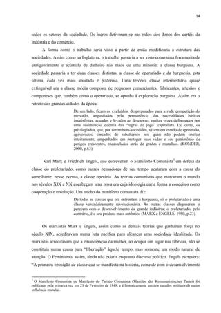 14
todos os setores da sociedade. Os lucros detiveram-se nas mãos dos donos dos cartéis da
indústria e do comércio.
A forma como o trabalho seria visto a partir de então modificaria a estrutura das
sociedades. Assim como na Inglaterra, o trabalho passaria a ser visto como uma ferramenta de
enriquecimento e acúmulo de dinheiro nas mãos de uma minoria: a classe burguesa. A
sociedade passaria a ter duas classes distintas: a classe do operariado e da burguesia, esta
última, cada vez mais abastada e poderosa. Uma terceira classe intermediária quase
extinguível era a classe média composta de pequenos comerciantes, fabricantes, artesãos e
camponeses que, também como o operariado, se opunha à exploração burguesa. Assim era o
retrato das grandes cidades da época:
De um lado, ficam os excluídos: despreparados para a rude competição do
mercado, angustiados pela permanência das necessidades básicas
insatisfeitas, acuados e levados ao desespero, muitas vezes deformados por
uma assimilação doentia das “regras do jogo” capitalista. Do outro, os
privilegiados, que, por serem bem-sucedidos, vivem em estado de apreensão,
apavorados, cercados de subalternos nos quais não podem confiar
inteiramente, empenhados em proteger suas vidas e seu patrimônio de
perigos crescentes, encastelados atrás de grades e muralhas. (KONDER,
2000, p.63)
Karl Marx e Friedrich Engels, que escreveram o Manifesto Comunista3
em defesa da
classe do proletariado, como outros pensadores de seu tempo acataram com a causa do
semelhante, nesse evento, a classe operária. As teorias comunistas que marcaram o mundo
nos séculos XIX e XX encabeçam uma nova era cuja ideologia daria forma a conceitos como
cooperação e revolução. Um trecho do manifesto comunista diz:
De todas as classes que ora enfrentam a burguesia, só o proletariado é uma
classe verdadeiramente revolucionária. As outras classes degeneram e
perecem com o desenvolvimento da grande indústria; o proletariado, pelo
contrário, é o seu produto mais autêntico (MARX e ENGELS, 1980, p.23).
Os marxistas Marx e Engels, assim como as demais teorias que ganharam força no
século XIX, acreditavam numa luta pacífica para alcançar uma sociedade idealizada. Os
marxistas acreditavam que a emancipação da mulher, ao ocupar um lugar nas fábricas, não se
constituía numa causa para “libertação” àquele tempo, mas somente um modo natural de
atuação. O Feminismo, assim, ainda não existia enquanto discurso político. Engels escrevera:
“A primeira oposição de classe que se manifesta na história, coincide com o desenvolvimento
3
O Manifesto Comunista ou Manifesto do Partido Comunista (Manifest der Kommunistischen Partei) foi
publicado pela primeira vez em 21 de Fevereiro de 1848, e é historicamente um dos tratados políticos de maior
influência mundial.
 