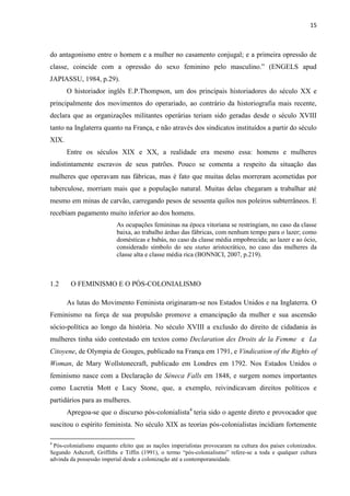 15
do antagonismo entre o homem e a mulher no casamento conjugal; e a primeira opressão de
classe, coincide com a opressão do sexo feminino pelo masculino.” (ENGELS apud
JAPIASSU, 1984, p.29).
O historiador inglês E.P.Thompson, um dos principais historiadores do século XX e
principalmente dos movimentos do operariado, ao contrário da historiografia mais recente,
declara que as organizações militantes operárias teriam sido geradas desde o século XVIII
tanto na Inglaterra quanto na França, e não através dos sindicatos instituídos a partir do século
XIX.
Entre os séculos XIX e XX, a realidade era mesmo essa: homens e mulheres
indistintamente escravos de seus patrões. Pouco se comenta a respeito da situação das
mulheres que operavam nas fábricas, mas é fato que muitas delas morreram acometidas por
tuberculose, morriam mais que a população natural. Muitas delas chegaram a trabalhar até
mesmo em minas de carvão, carregando pesos de sessenta quilos nos poleiros subterrâneos. E
recebiam pagamento muito inferior ao dos homens.
As ocupações femininas na época vitoriana se restringiam, no caso da classe
baixa, ao trabalho árduo das fábricas, com nenhum tempo para o lazer; como
domésticas e babás, no caso da classe média empobrecida; ao lazer e ao ócio,
considerado símbolo do seu status aristocrático, no caso das mulheres da
classe alta e classe média rica (BONNICI, 2007, p.219).
1.2 O FEMINISMO E O PÓS-COLONIALISMO
As lutas do Movimento Feminista originaram-se nos Estados Unidos e na Inglaterra. O
Feminismo na força de sua propulsão promove a emancipação da mulher e sua ascensão
sócio-política ao longo da história. No século XVIII a exclusão do direito de cidadania às
mulheres tinha sido contestado em textos como Declaration des Droits de la Femme e La
Citoyene, de Olympia de Gouges, publicado na França em 1791, e Vindication of the Rights of
Woman, de Mary Wollstonecraft, publicado em Londres em 1792. Nos Estados Unidos o
feminismo nasce com a Declaração de Séneca Falls em 1848, e surgem nomes importantes
como Lucretia Mott e Lucy Stone, que, a exemplo, reivindicavam direitos políticos e
partidários para as mulheres.
Apregoa-se que o discurso pós-colonialista4
teria sido o agente direto e provocador que
suscitou o espírito feminista. No século XIX as teorias pós-colonialistas incidiam fortemente
4
Pós-colonialismo enquanto efeito que as nações imperialistas provocaram na cultura dos países colonizados.
Segundo Ashcroft, Griffiths e Tiffin (1991), o termo “pós-colonialismo” refere-se a toda e qualquer cultura
advinda da possessão imperial desde a colonização até a contemporaneidade.
 